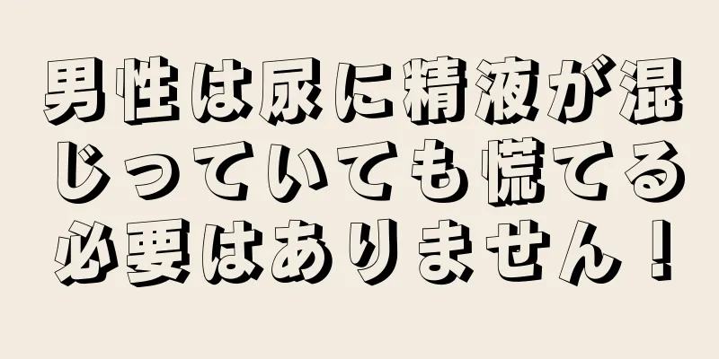 男性は尿に精液が混じっていても慌てる必要はありません！