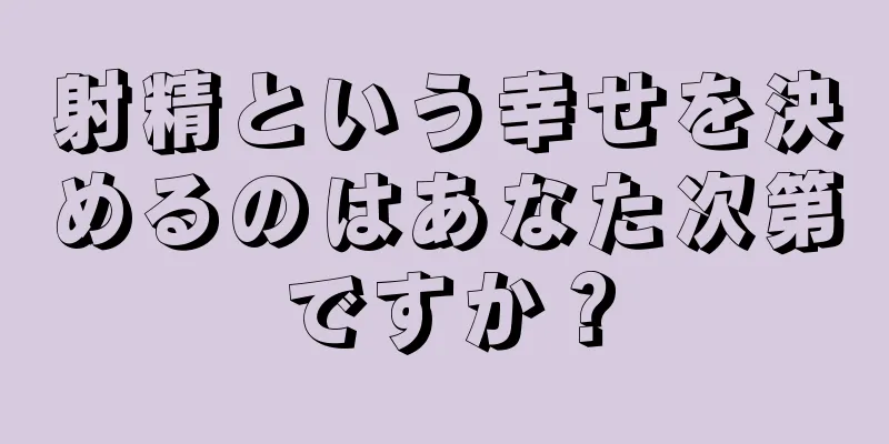 射精という幸せを決めるのはあなた次第ですか？