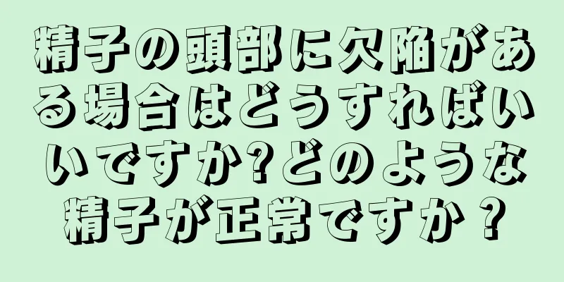 精子の頭部に欠陥がある場合はどうすればいいですか?どのような精子が正常ですか？