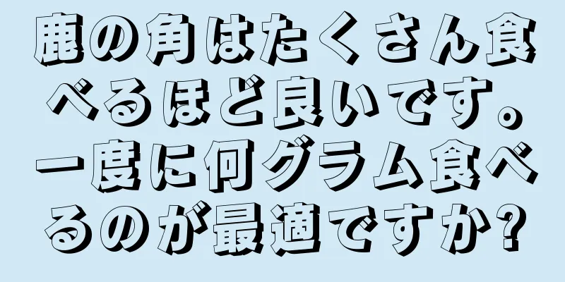 鹿の角はたくさん食べるほど良いです。一度に何グラム食べるのが最適ですか?