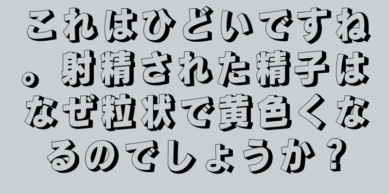 これはひどいですね。射精された精子はなぜ粒状で黄色くなるのでしょうか？