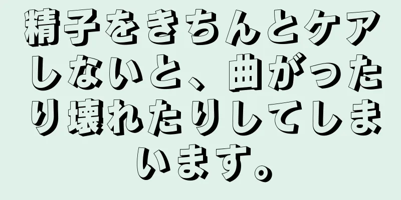 精子をきちんとケアしないと、曲がったり壊れたりしてしまいます。