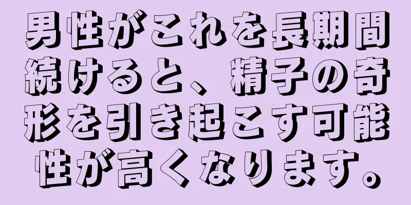 男性がこれを長期間続けると、精子の奇形を引き起こす可能性が高くなります。
