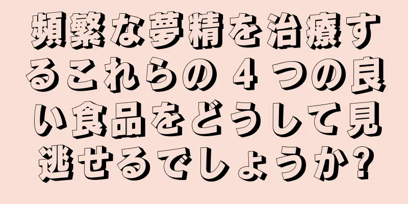 頻繁な夢精を治療するこれらの 4 つの良い食品をどうして見逃せるでしょうか?