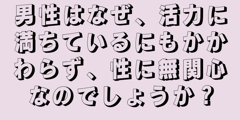 男性はなぜ、活力に満ちているにもかかわらず、性に無関心なのでしょうか？