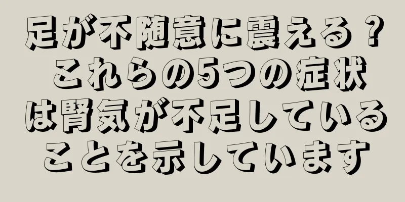 足が不随意に震える？ これらの5つの症状は腎気が不足していることを示しています
