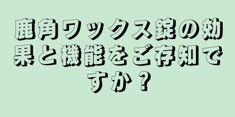 鹿角ワックス錠の効果と機能をご存知ですか？