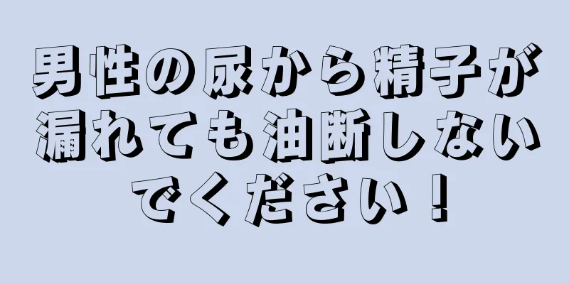男性の尿から精子が漏れても油断しないでください！