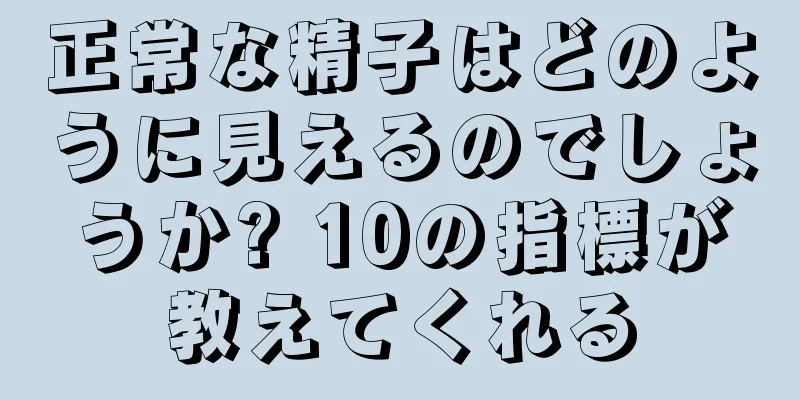 正常な精子はどのように見えるのでしょうか? 10の指標が教えてくれる