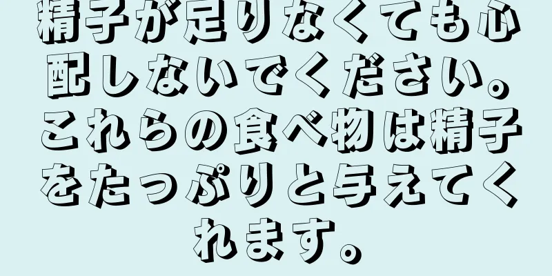 精子が足りなくても心配しないでください。これらの食べ物は精子をたっぷりと与えてくれます。