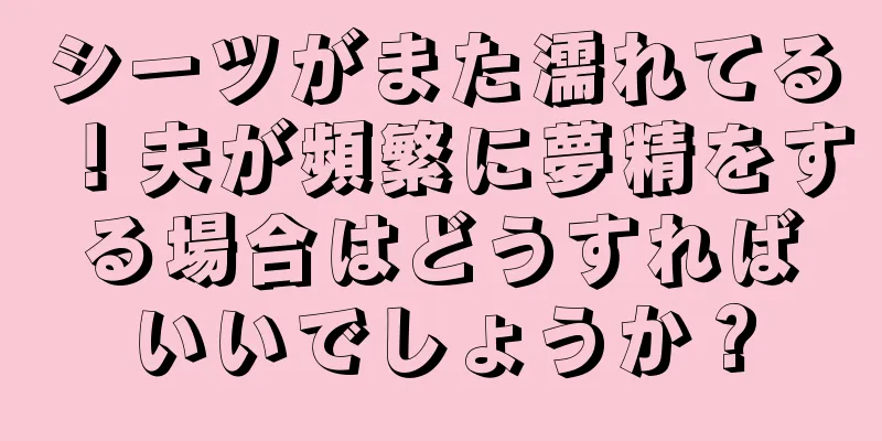 シーツがまた濡れてる！夫が頻繁に夢精をする場合はどうすればいいでしょうか？