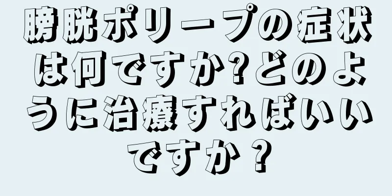 膀胱ポリープの症状は何ですか?どのように治療すればいいですか？