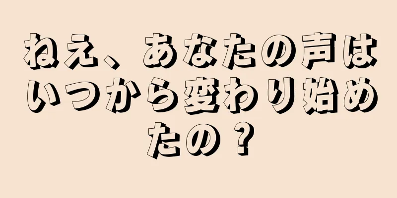 ねえ、あなたの声はいつから変わり始めたの？