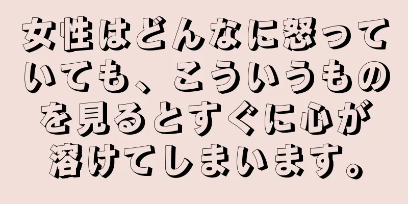 女性はどんなに怒っていても、こういうものを見るとすぐに心が溶けてしまいます。