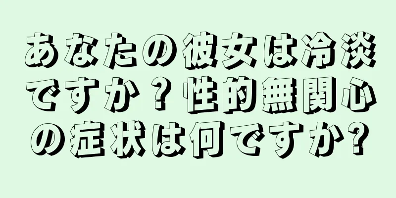 あなたの彼女は冷淡ですか？性的無関心の症状は何ですか?