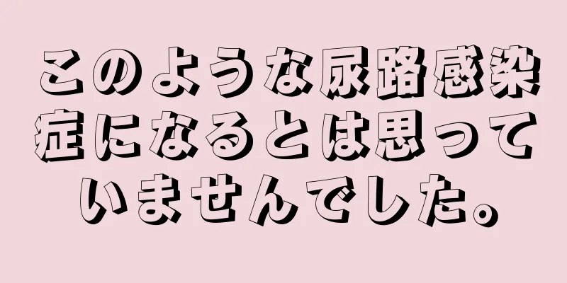 このような尿路感染症になるとは思っていませんでした。