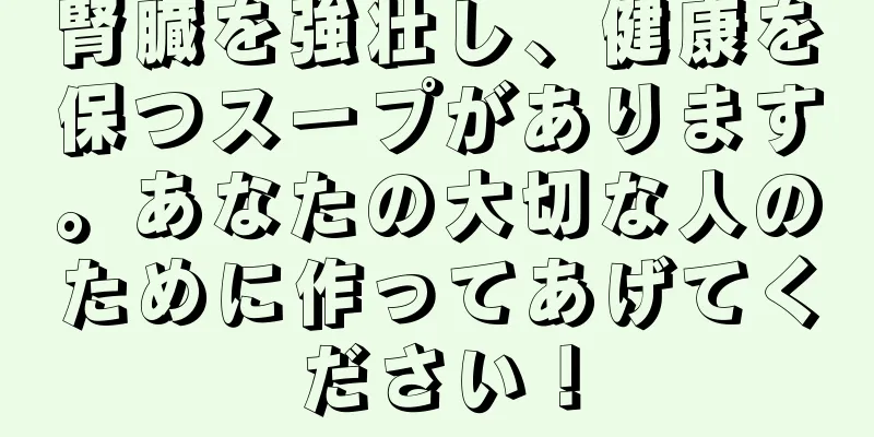 腎臓を強壮し、健康を保つスープがあります。あなたの大切な人のために作ってあげてください！