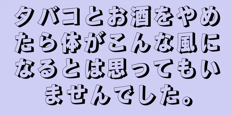 タバコとお酒をやめたら体がこんな風になるとは思ってもいませんでした。