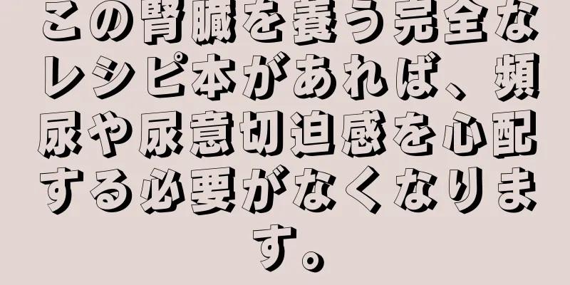 この腎臓を養う完全なレシピ本があれば、頻尿や尿意切迫感を心配する必要がなくなります。