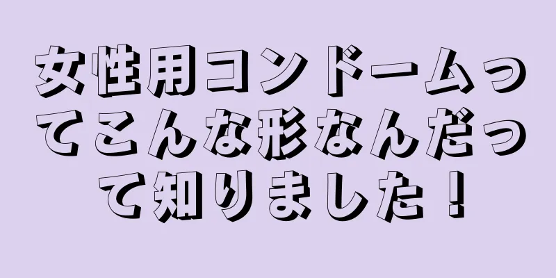 女性用コンドームってこんな形なんだって知りました！