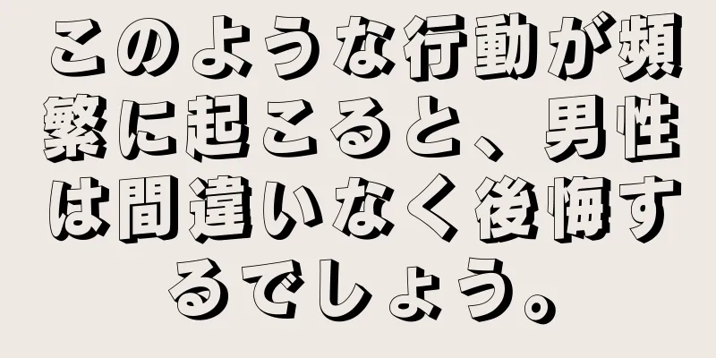 このような行動が頻繁に起こると、男性は間違いなく後悔するでしょう。