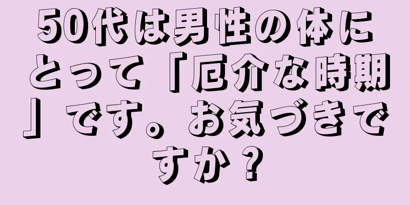50代は男性の体にとって「厄介な時期」です。お気づきですか？