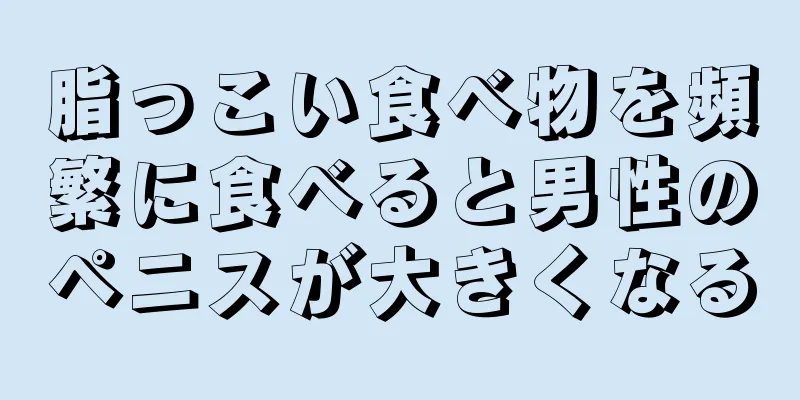 脂っこい食べ物を頻繁に食べると男性のペニスが大きくなる