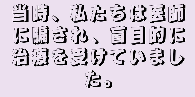 当時、私たちは医師に騙され、盲目的に治療を受けていました。