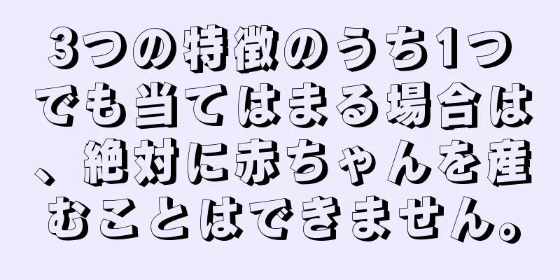 3つの特徴のうち1つでも当てはまる場合は、絶対に赤ちゃんを産むことはできません。
