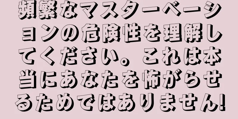 頻繁なマスターベーションの危険性を理解してください。これは本当にあなたを怖がらせるためではありません!
