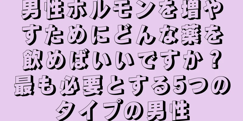 男性ホルモンを増やすためにどんな薬を飲めばいいですか？最も必要とする5つのタイプの男性