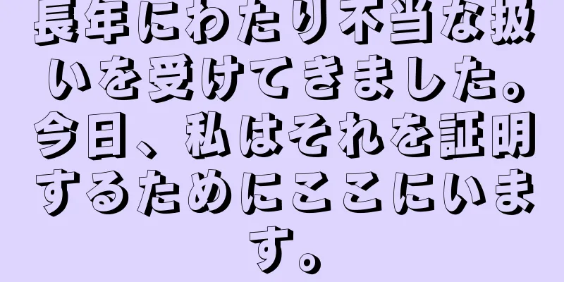 長年にわたり不当な扱いを受けてきました。今日、私はそれを証明するためにここにいます。