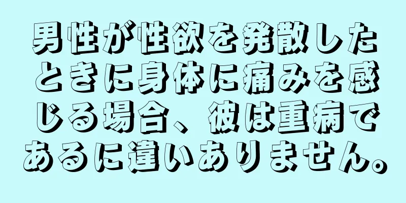 男性が性欲を発散したときに身体に痛みを感じる場合、彼は重病であるに違いありません。