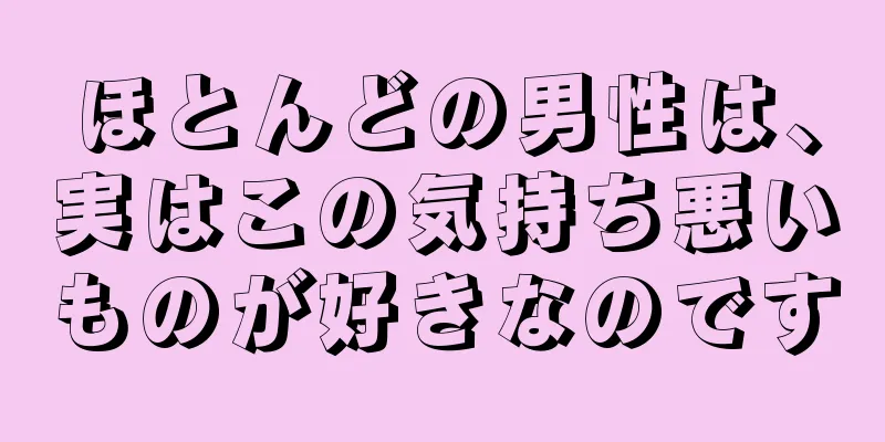 ほとんどの男性は、実はこの気持ち悪いものが好きなのです