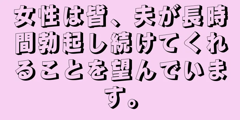 女性は皆、夫が長時間勃起し続けてくれることを望んでいます。