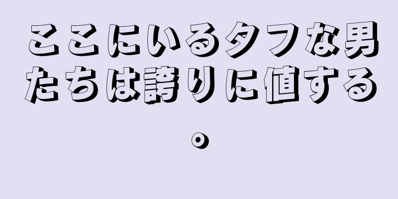 ここにいるタフな男たちは誇りに値する。