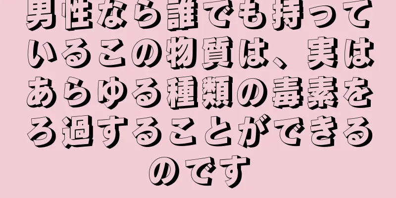 男性なら誰でも持っているこの物質は、実はあらゆる種類の毒素をろ過することができるのです