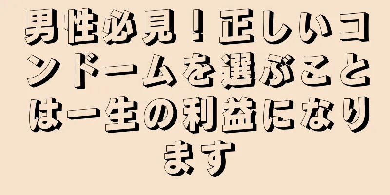 男性必見！正しいコンドームを選ぶことは一生の利益になります