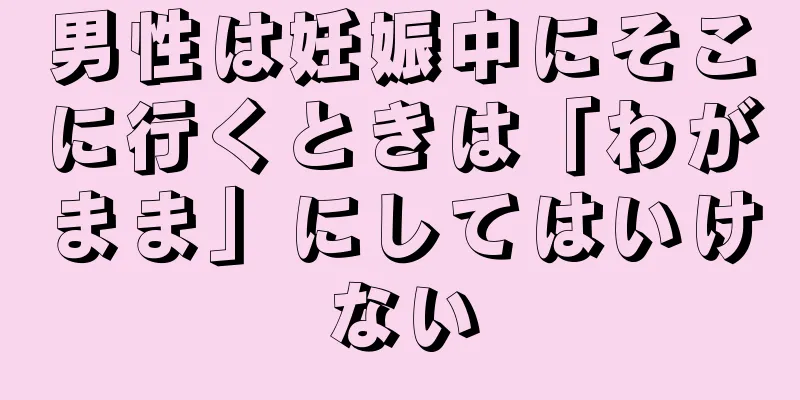 男性は妊娠中にそこに行くときは「わがまま」にしてはいけない