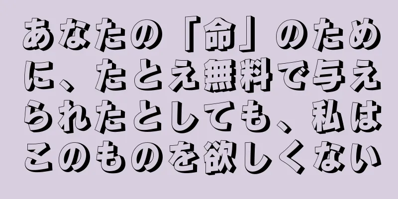 あなたの「命」のために、たとえ無料で与えられたとしても、私はこのものを欲しくない