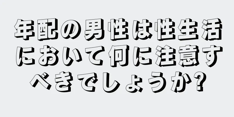 年配の男性は性生活において何に注意すべきでしょうか?