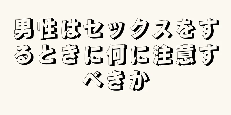男性はセックスをするときに何に注意すべきか