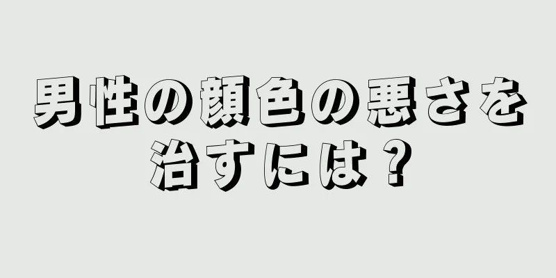 男性の顔色の悪さを治すには？