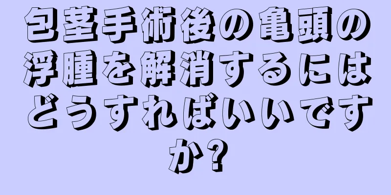 包茎手術後の亀頭の浮腫を解消するにはどうすればいいですか?
