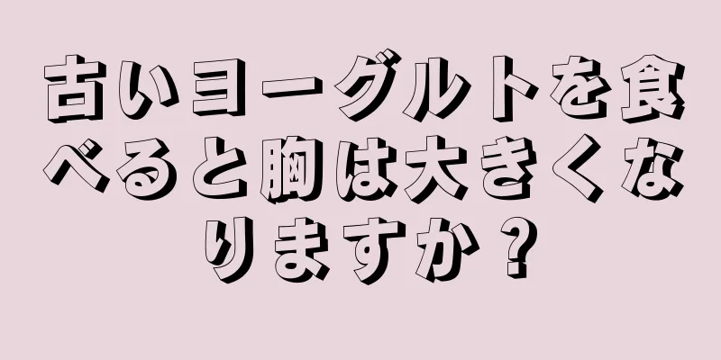 古いヨーグルトを食べると胸は大きくなりますか？