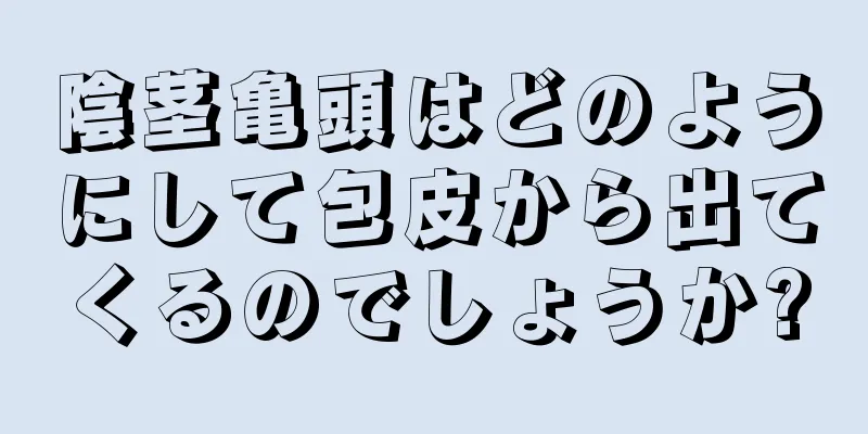 陰茎亀頭はどのようにして包皮から出てくるのでしょうか?