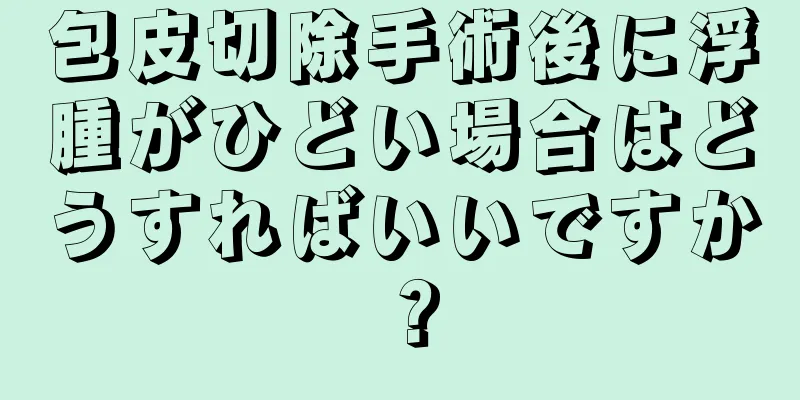 包皮切除手術後に浮腫がひどい場合はどうすればいいですか？