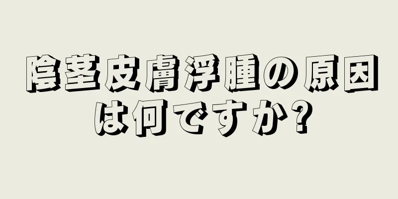 陰茎皮膚浮腫の原因は何ですか?