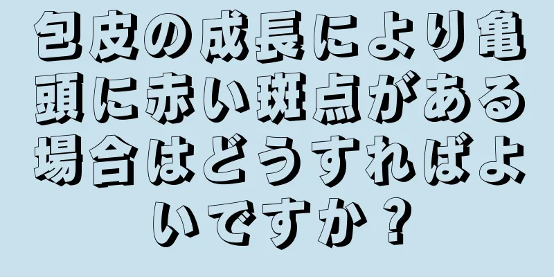 包皮の成長により亀頭に赤い斑点がある場合はどうすればよいですか？