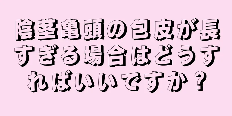 陰茎亀頭の包皮が長すぎる場合はどうすればいいですか？